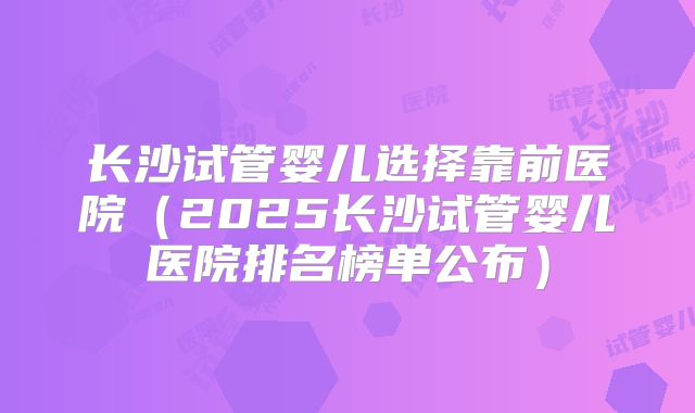 长沙试管婴儿选择靠前医院(2025长沙试管婴儿医院排名榜单公布)