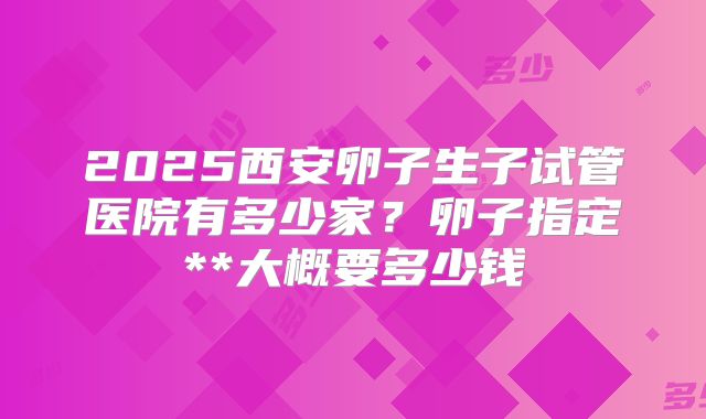 2025西安卵子生子试管医院有多少家？卵子指定**大概要多少钱