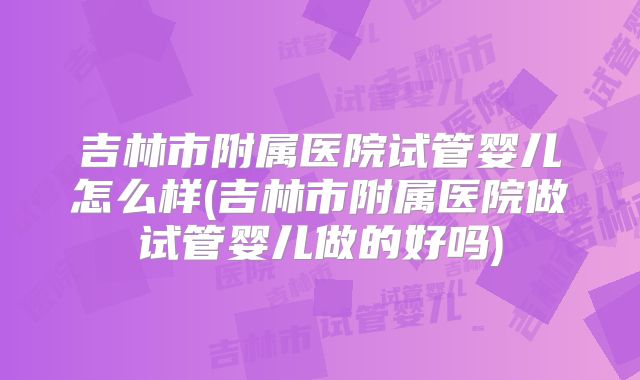 吉林市附属医院试管婴儿怎么样(吉林市附属医院做试管婴儿做的好吗)