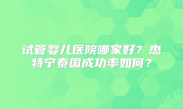 试管婴儿医院哪家好？杰特宁泰国成功率如何？