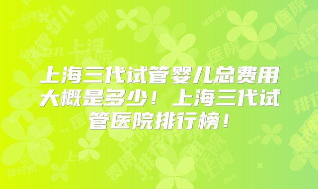 上海三代试管婴儿总费用大概是多少!上海三代试管医院排行榜!