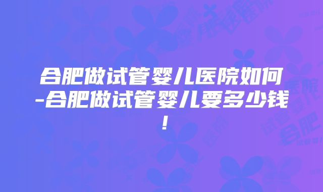 合肥做试管婴儿医院如何-合肥做试管婴儿要多少钱！