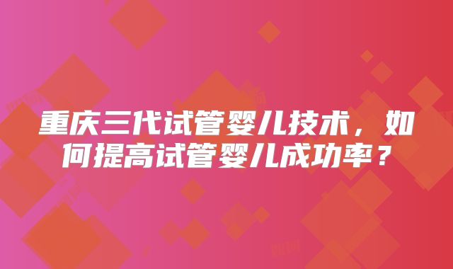 重庆三代试管婴儿技术，如何提高试管婴儿成功率？