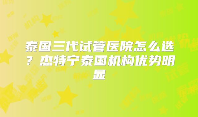 泰国三代试管医院怎么选？杰特宁泰国机构优势明显