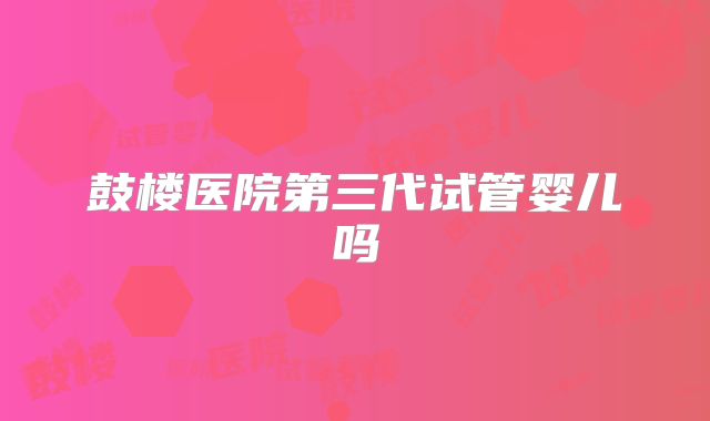 鼓楼医院第三代试管婴儿吗