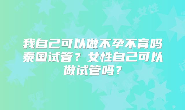 我自己可以做不孕不育吗泰国试管？女性自己可以做试管吗？