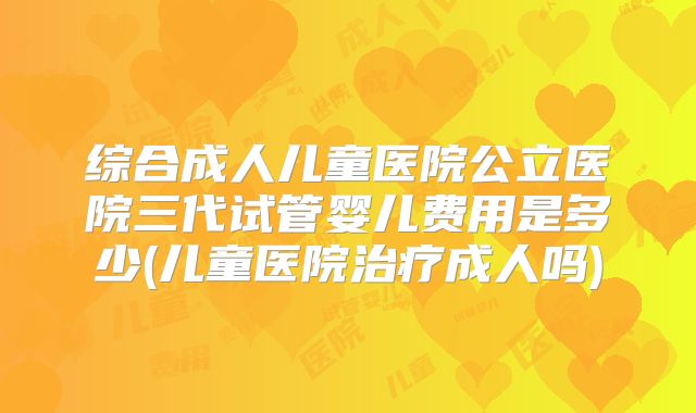 综合成人儿童医院公立医院三代试管婴儿费用是多少(儿童医院治疗成人吗)