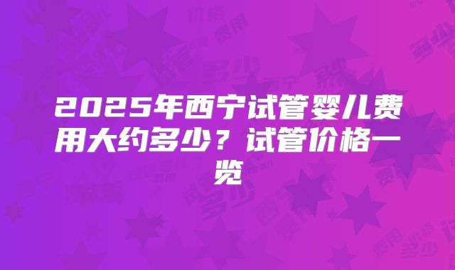 2025年西宁试管婴儿费用大约多少？试管价格一览