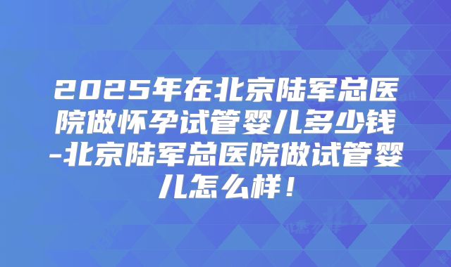2025年在北京陆军总医院做怀孕试管婴儿多少钱-北京陆军总医院做试管婴儿怎么样！