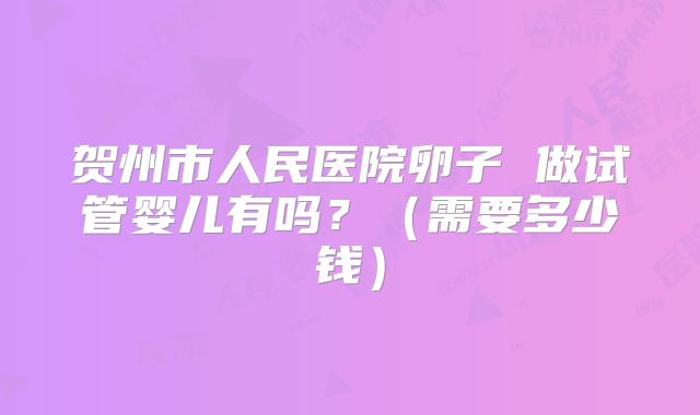贺州市人民医院卵子 做试管婴儿有吗？（需要多少钱）