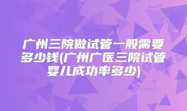 广州三院做试管一般需要多少钱(广州广医三院试管婴儿成功率多少)