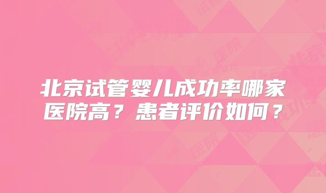北京试管婴儿成功率哪家医院高？患者评价如何？