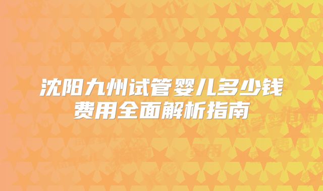 沈阳九州试管婴儿多少钱费用全面解析指南