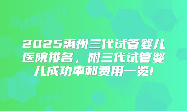 2025惠州三代试管婴儿医院排名，附三代试管婴儿成功率和费用一览!