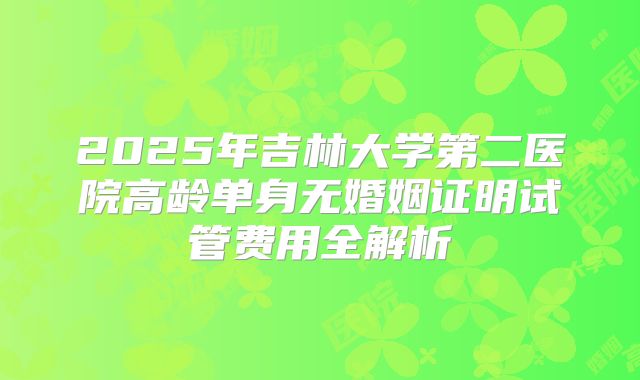 2025年吉林大学第二医院高龄单身无婚姻证明试管费用全解析