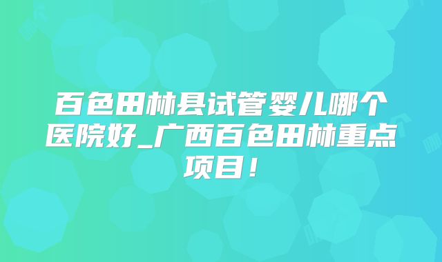 百色田林县试管婴儿哪个医院好_广西百色田林重点项目！
