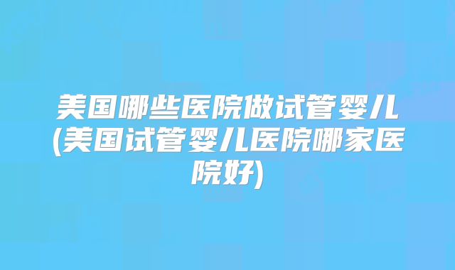 美国哪些医院做试管婴儿(美国试管婴儿医院哪家医院好)