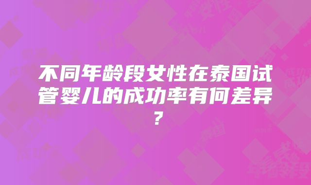 不同年龄段女性在泰国试管婴儿的成功率有何差异？