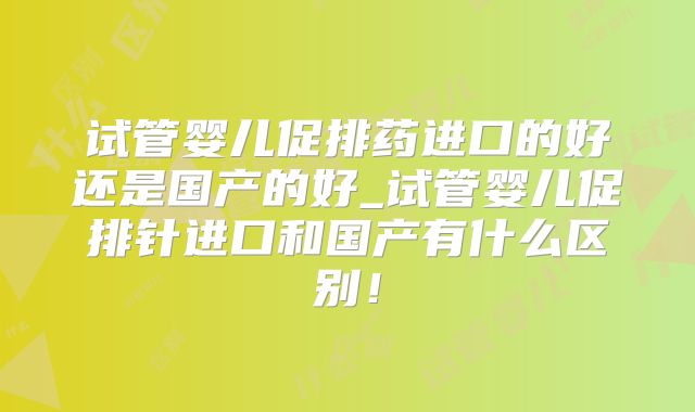 试管婴儿促排药进口的好还是国产的好_试管婴儿促排针进口和国产有什么区别！