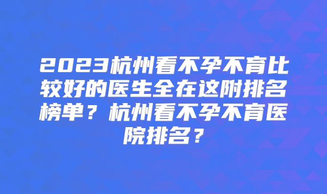 2023杭州看不孕不育比较好的医生全在这附排名榜单？杭州看不孕不育医院排名？