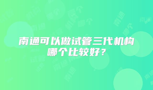 南通可以做试管三代机构哪个比较好?