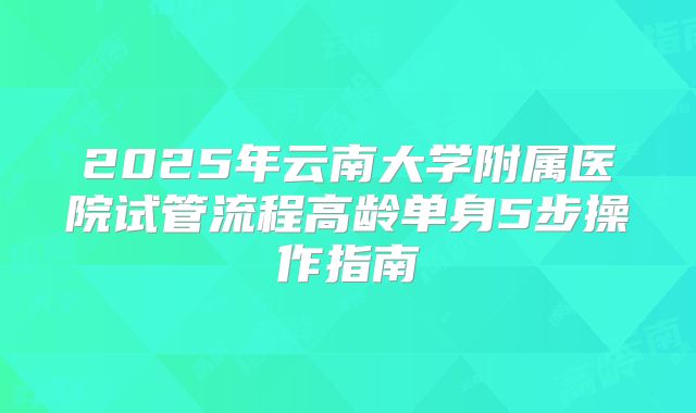 2025年云南大学附属医院试管流程高龄单身5步操作指南