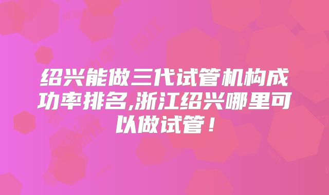 绍兴能做三代试管机构成功率排名,浙江绍兴哪里可以做试管！