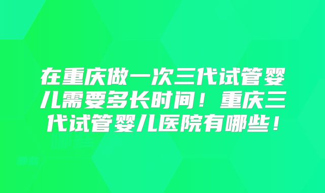 在重庆做一次三代试管婴儿需要多长时间！重庆三代试管婴儿医院有哪些！