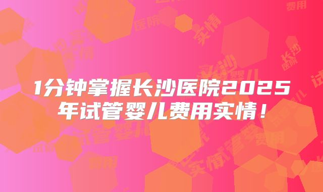 1分钟掌握长沙医院2025年试管婴儿费用实情！