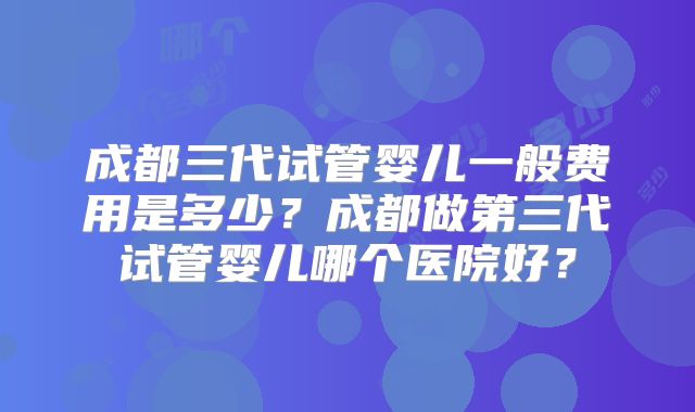 成都三代试管婴儿一般费用是多少？成都做第三代试管婴儿哪个医院好？
