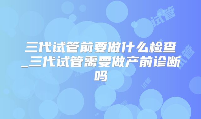 三代试管前要做什么检查_三代试管需要做产前诊断吗