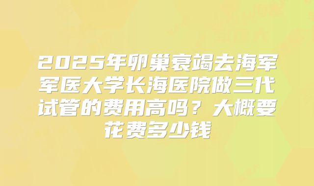 2025年卵巢衰竭去海军军医大学长海医院做三代试管的费用高吗?大概要花费多少钱