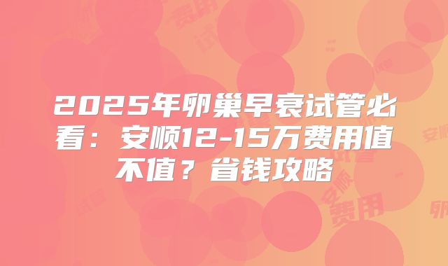 2025年卵巢早衰试管必看：安顺12-15万费用值不值？省钱攻略