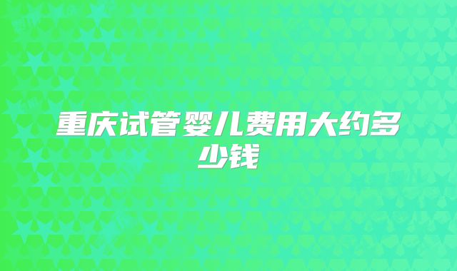 重庆试管婴儿费用大约多少钱