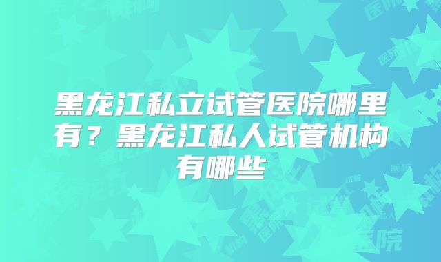 黑龙江私立试管医院哪里有？黑龙江私人试管机构有哪些