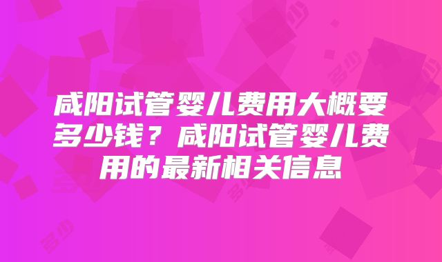 咸阳试管婴儿费用大概要多少钱？咸阳试管婴儿费用的最新相关信息