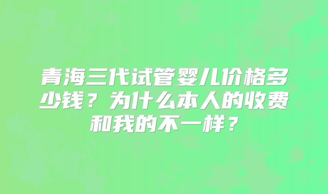 青海三代试管婴儿价格多少钱？为什么本人的收费和我的不一样？