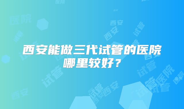 西安能做三代试管的医院哪里较好？