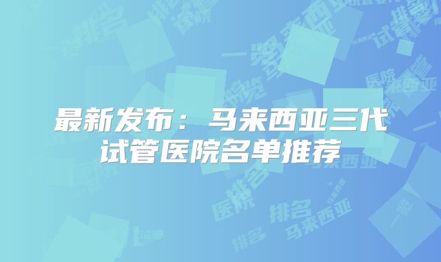最新发布：马来西亚三代试管医院名单推荐