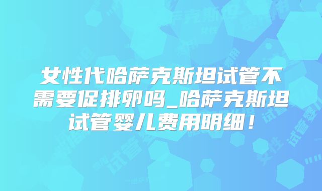 女性代哈萨克斯坦试管不需要促排卵吗_哈萨克斯坦试管婴儿费用明细！