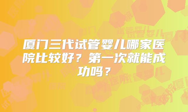 厦门三代试管婴儿哪家医院比较好?第一次就能成功吗?