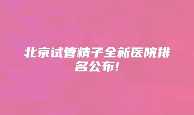 北京试管精子全新医院排名公布!