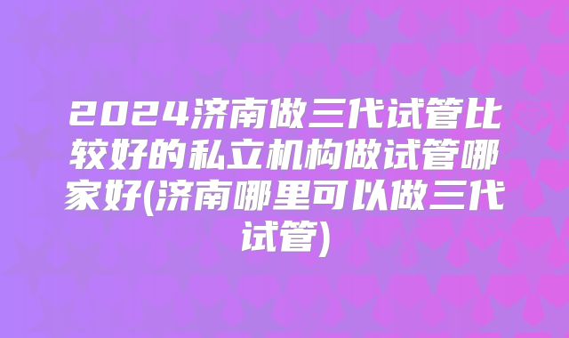 2024济南做三代试管比较好的私立机构做试管哪家好(济南哪里可以做三代试管)
