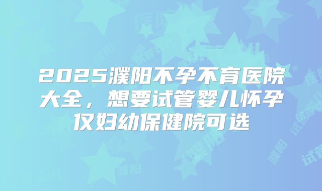 2025濮阳不孕不育医院大全，想要试管婴儿怀孕仅妇幼保健院可选