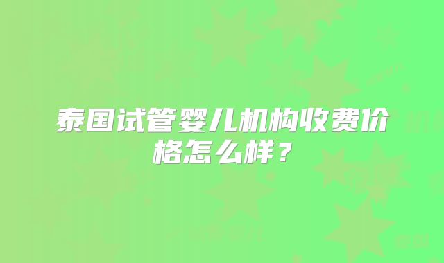 泰国试管婴儿机构收费价格怎么样？