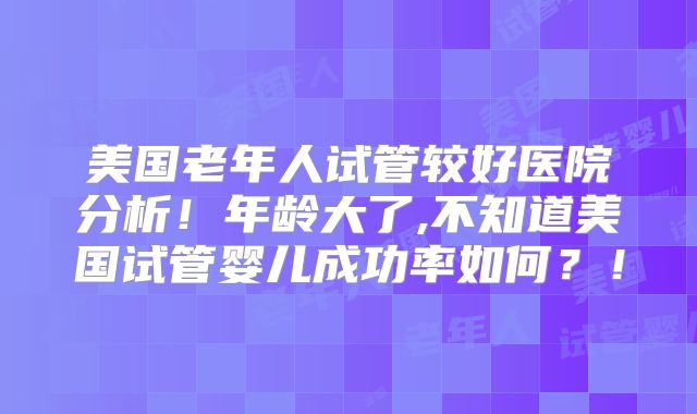 美国老年人试管较好医院分析！年龄大了,不知道美国试管婴儿成功率如何？！