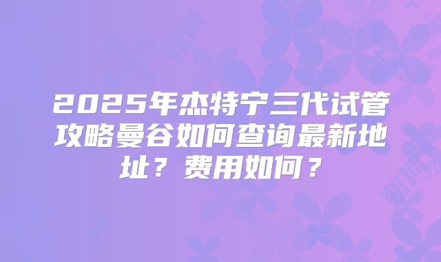 2025年杰特宁三代试管攻略曼谷如何查询最新地址？费用如何？