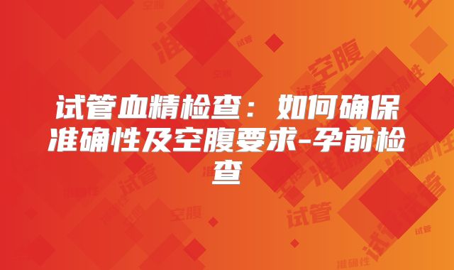 试管血精检查：如何确保准确性及空腹要求-孕前检查