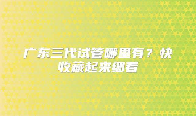 广东三代试管哪里有？快收藏起来细看