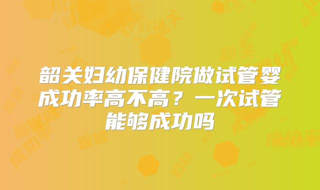 韶关妇幼保健院做试管婴成功率高不高？一次试管能够成功吗